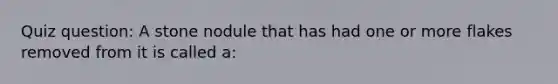 Quiz question: A stone nodule that has had one or more flakes removed from it is called a: