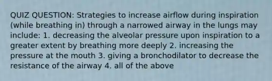 QUIZ QUESTION: Strategies to increase airflow during inspiration (while breathing in) through a narrowed airway in the lungs may include: 1. decreasing the alveolar pressure upon inspiration to a greater extent by breathing more deeply 2. increasing the pressure at the mouth 3. giving a bronchodilator to decrease the resistance of the airway 4. all of the above