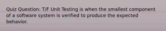 Quiz Question: T/F Unit Testing is when the smallest component of a software system is verified to produce the expected behavior.