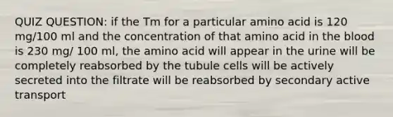 QUIZ QUESTION: if the Tm for a particular amino acid is 120 mg/100 ml and the concentration of that amino acid in the blood is 230 mg/ 100 ml, the amino acid will appear in the urine will be completely reabsorbed by the tubule cells will be actively secreted into the filtrate will be reabsorbed by secondary active transport