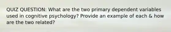 QUIZ QUESTION: What are the two primary dependent variables used in cognitive psychology? Provide an example of each & how are the two related?