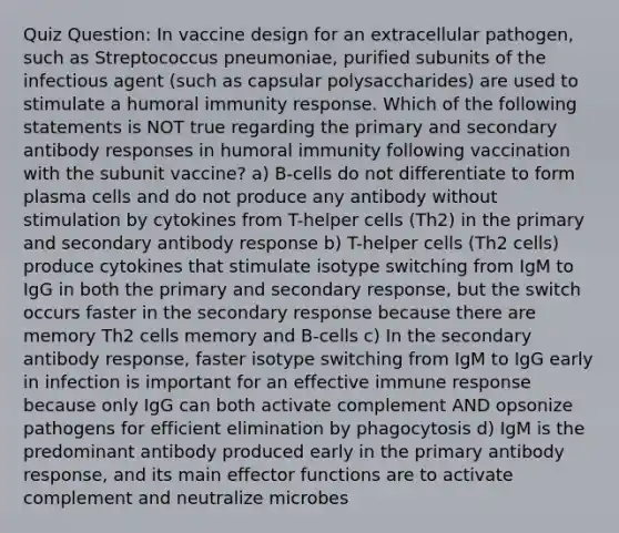 Quiz Question: In vaccine design for an extracellular pathogen, such as Streptococcus pneumoniae, purified subunits of the infectious agent (such as capsular polysaccharides) are used to stimulate a humoral immunity response. Which of the following statements is NOT true regarding the primary and secondary antibody responses in humoral immunity following vaccination with the subunit vaccine? a) B-cells do not differentiate to form plasma cells and do not produce any antibody without stimulation by cytokines from T-helper cells (Th2) in the primary and secondary antibody response b) T-helper cells (Th2 cells) produce cytokines that stimulate isotype switching from IgM to IgG in both the primary and secondary response, but the switch occurs faster in the secondary response because there are memory Th2 cells memory and B-cells c) In the secondary antibody response, faster isotype switching from IgM to IgG early in infection is important for an effective immune response because only IgG can both activate complement AND opsonize pathogens for efficient elimination by phagocytosis d) IgM is the predominant antibody produced early in the primary antibody response, and its main effector functions are to activate complement and neutralize microbes