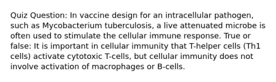 Quiz Question: In vaccine design for an intracellular pathogen, such as Mycobacterium tuberculosis, a live attenuated microbe is often used to stimulate the cellular immune response. True or false: It is important in cellular immunity that T-helper cells (Th1 cells) activate cytotoxic T-cells, but cellular immunity does not involve activation of macrophages or B-cells.