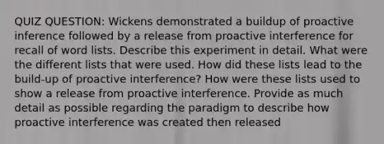 QUIZ QUESTION: Wickens demonstrated a buildup of proactive inference followed by a release from proactive interference for recall of word lists. Describe this experiment in detail. What were the different lists that were used. How did these lists lead to the build-up of proactive interference? How were these lists used to show a release from proactive interference. Provide as much detail as possible regarding the paradigm to describe how proactive interference was created then released