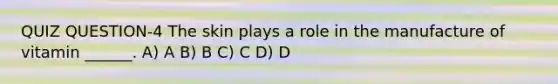 QUIZ QUESTION-4 The skin plays a role in the manufacture of vitamin ______. A) A B) B C) C D) D