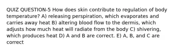 QUIZ QUESTION-5 How does skin contribute to regulation of body temperature? A) releasing perspiration, which evaporates and carries away heat B) altering blood flow to the dermis, which adjusts how much heat will radiate from the body C) shivering, which produces heat D) A and B are correct. E) A, B, and C are correct