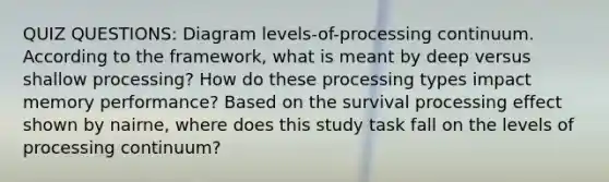 QUIZ QUESTIONS: Diagram levels-of-processing continuum. According to the framework, what is meant by deep versus shallow processing? How do these processing types impact memory performance? Based on the survival processing effect shown by nairne, where does this study task fall on the levels of processing continuum?