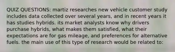 QUIZ QUESTIONS: martiz researches new vehicle customer study includes data collected over several years, and in recent years it has studies hybrids. its market analysts know why drivers purchase hybrids, what makes them satisfied, what their expectations are for gas mileage, and preferences for alternative fuels. the main use of this type of research would be related to: