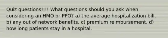 Quiz questions!!!! What questions should you ask when considering an HMO or​ PPO? a) the average hospitalization bill. b) any out of network benefits. c) premium reimbursement. d) how long patients stay in a hospital.