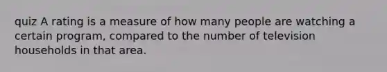 quiz A rating is a measure of how many people are watching a certain program, compared to the number of television households in that area.