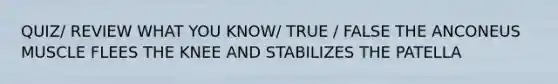QUIZ/ REVIEW WHAT YOU KNOW/ TRUE / FALSE THE ANCONEUS MUSCLE FLEES THE KNEE AND STABILIZES THE PATELLA