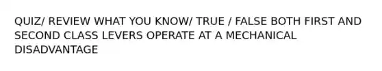 QUIZ/ REVIEW WHAT YOU KNOW/ TRUE / FALSE BOTH FIRST AND SECOND CLASS LEVERS OPERATE AT A MECHANICAL DISADVANTAGE