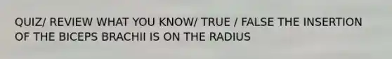 QUIZ/ REVIEW WHAT YOU KNOW/ TRUE / FALSE THE INSERTION OF THE BICEPS BRACHII IS ON THE RADIUS