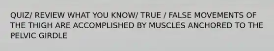 QUIZ/ REVIEW WHAT YOU KNOW/ TRUE / FALSE MOVEMENTS OF THE THIGH ARE ACCOMPLISHED BY MUSCLES ANCHORED TO THE <a href='https://www.questionai.com/knowledge/k9xWFjlOIm-pelvic-girdle' class='anchor-knowledge'>pelvic girdle</a>