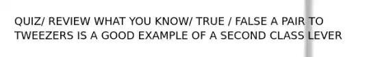 QUIZ/ REVIEW WHAT YOU KNOW/ TRUE / FALSE A PAIR TO TWEEZERS IS A GOOD EXAMPLE OF A SECOND CLASS LEVER