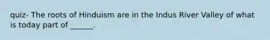 quiz- The roots of Hinduism are in the Indus River Valley of what is today part of ______.