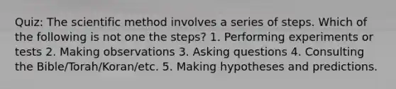 Quiz: The scientific method involves a series of steps. Which of the following is not one the steps? 1. Performing experiments or tests 2. Making observations 3. Asking questions 4. Consulting the Bible/Torah/Koran/etc. 5. Making hypotheses and predictions.