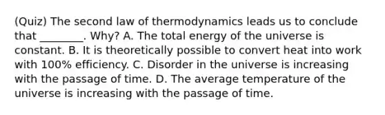 (Quiz) The second law of thermodynamics leads us to conclude that ________. Why? A. The total energy of the universe is constant. B. It is theoretically possible to convert heat into work with 100% efficiency. C. Disorder in the universe is increasing with the passage of time. D. The average temperature of the universe is increasing with the passage of time.