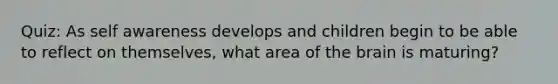 Quiz: As self awareness develops and children begin to be able to reflect on themselves, what area of the brain is maturing?