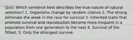 Quiz: Which sentence best describes the true nature of natural selection? 1. Organisms change by random chance 2. The strong eliminate the weak in the race for survival 3. Inherited traits that promote survival and reproduction become more frequent in a population from one generation to the next 4. Survival of the fittest. 5. Only the strongest survive.