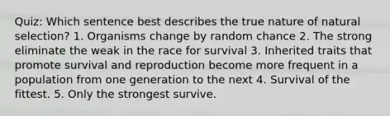 Quiz: Which sentence best describes the true nature of natural selection? 1. Organisms change by random chance 2. The strong eliminate the weak in the race for survival 3. Inherited traits that promote survival and reproduction become more frequent in a population from one generation to the next 4. Survival of the fittest. 5. Only the strongest survive.