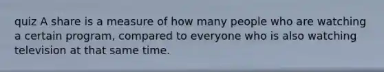 quiz A share is a measure of how many people who are watching a certain program, compared to everyone who is also watching television at that same time.