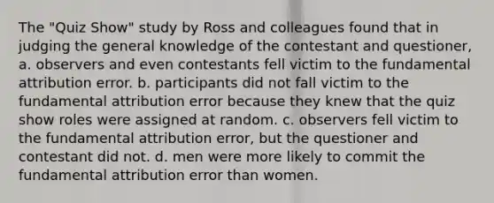 The "Quiz Show" study by Ross and colleagues found that in judging the general knowledge of the contestant and questioner, a. observers and even contestants fell victim to the fundamental attribution error. b. participants did not fall victim to the fundamental attribution error because they knew that the quiz show roles were assigned at random. c. observers fell victim to the fundamental attribution error, but the questioner and contestant did not. d. men were more likely to commit the fundamental attribution error than women.