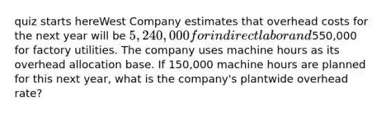 quiz starts hereWest Company estimates that overhead costs for the next year will be 5,240,000 for indirect labor and550,000 for factory utilities. The company uses machine hours as its overhead allocation base. If 150,000 machine hours are planned for this next year, what is the company's plantwide overhead rate?