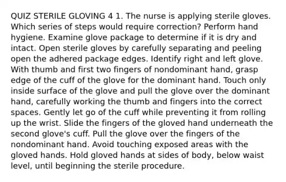 QUIZ STERILE GLOVING 4 1. The nurse is applying sterile gloves. Which series of steps would require correction? Perform hand hygiene. Examine glove package to determine if it is dry and intact. Open sterile gloves by carefully separating and peeling open the adhered package edges. Identify right and left glove. With thumb and first two fingers of nondominant hand, grasp edge of the cuff of the glove for the dominant hand. Touch only inside surface of the glove and pull the glove over the dominant hand, carefully working the thumb and fingers into the correct spaces. Gently let go of the cuff while preventing it from rolling up the wrist. Slide the fingers of the gloved hand underneath the second glove's cuff. Pull the glove over the fingers of the nondominant hand. Avoid touching exposed areas with the gloved hands. Hold gloved hands at sides of body, below waist level, until beginning the sterile procedure.