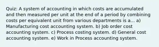 Quiz: A system of accounting in which costs are accumulated and then measured per unit at the end of a period by combining costs per equivalent unit from various departments is a... a) Manufacturing cost accounting system. b) Job order cost accounting system. c) Process costing system. d) General cost accounting system. e) Work in Process accounting system.