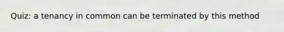 Quiz: a tenancy in common can be terminated by this method