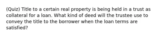 (Quiz) Title to a certain real property is being held in a trust as collateral for a loan. What kind of deed will the trustee use to convey the title to the borrower when the loan terms are satisfied?