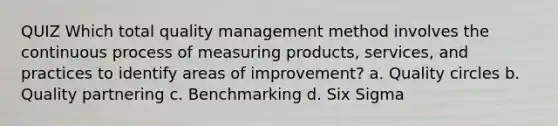 QUIZ Which total quality management method involves the continuous process of measuring products, services, and practices to identify areas of improvement? a. Quality circles b. Quality partnering c. Benchmarking d. Six Sigma