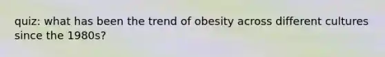 quiz: what has been the trend of obesity across different cultures since the 1980s?