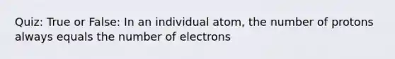 Quiz: True or False: In an individual atom, the number of protons always equals the number of electrons