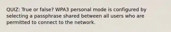 QUIZ: True or false? WPA3 personal mode is configured by selecting a passphrase shared between all users who are permitted to connect to the network.