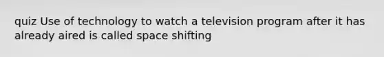 quiz Use of technology to watch a television program after it has already aired is called space shifting