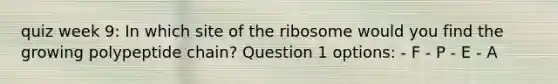 quiz week 9: In which site of the ribosome would you find the growing polypeptide chain? Question 1 options: - F - P - E - A