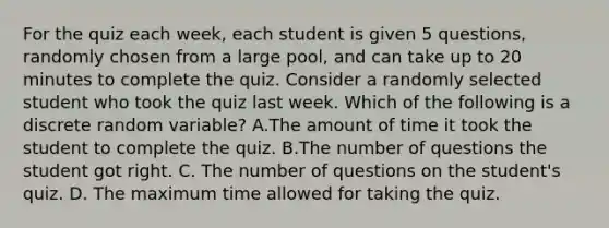 For the quiz each week, each student is given 5 questions, randomly chosen from a large pool, and can take up to 20 minutes to complete the quiz. Consider a randomly selected student who took the quiz last week. Which of the following is a discrete random variable? A.The amount of time it took the student to complete the quiz. B.The number of questions the student got right. C. The number of questions on the student's quiz. D. The maximum time allowed for taking the quiz.