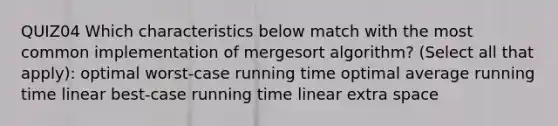 QUIZ04 Which characteristics below match with the most common implementation of mergesort algorithm? (Select all that apply): optimal worst-case running time optimal average running time linear best-case running time linear extra space