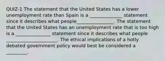 QUIZ-1 The statement that the United States has a lower unemployment rate than Spain is a ______________ statement since it describes what people________________. The statement that the United States has an unemployment rate that is too high is a _______________ statement since it describes what people ______________________. The ethical implications of a hotly debated government policy would best be considered a​ _________.