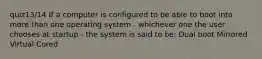 quiz13/14 If a computer is configured to be able to boot into more than one operating system - whichever one the user chooses at startup - the system is said to be: Dual boot Mirrored Virtual Cored