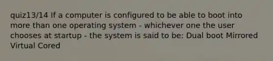 quiz13/14 If a computer is configured to be able to boot into more than one operating system - whichever one the user chooses at startup - the system is said to be: Dual boot Mirrored Virtual Cored