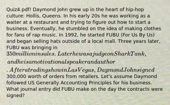 Quiz4.pdf! Daymond John grew up in the heart of hip-hop culture: Hollis, Queens. In his early 20s he was working as a waiter at a restaurant and trying to figure out how to start a business. Eventually, he stumbled on the idea of making clothes for fans of rap music. In 1992, he started FUBU (For Us By Us) and began selling hats outside of a local mall. Three years later, FUBU was bringing in 350 million in sales. Later he was a judge on Shark Tank, and he is a motivational speaker and author. After a trading show in Las Vegas, Daymond John signed300,000 worth of orders from retailers. Let's assume Daymond followed US Generally Accounting Principles for his business. What journal entry did FUBU make on the day the contracts were signed?