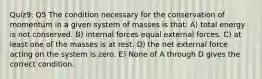 Quiz9: Q5 The condition necessary for the conservation of momentum in a given system of masses is that: A) total energy is not conserved. B) internal forces equal external forces. C) at least one of the masses is at rest. D) the net external force acting on the system is zero. E) None of A through D gives the correct condition.