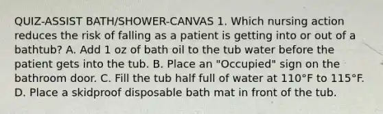 QUIZ-ASSIST BATH/SHOWER-CANVAS 1. Which nursing action reduces the risk of falling as a patient is getting into or out of a bathtub? A. Add 1 oz of bath oil to the tub water before the patient gets into the tub. B. Place an "Occupied" sign on the bathroom door. C. Fill the tub half full of water at 110°F to 115°F. D. Place a skidproof disposable bath mat in front of the tub.