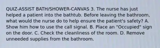 QUIZ-ASSIST BATH/SHOWER-CANVAS 3. The nurse has just helped a patient into the bathtub. Before leaving the bathroom, what would the nurse do to help ensure the patient's safety? A. Show him how to use the call signal. B. Place an "Occupied" sign on the door. C. Check the cleanliness of the room. D. Remove unneeded supplies from the bathroom.