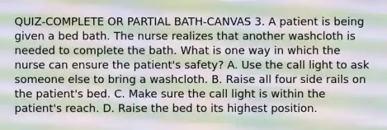 QUIZ-COMPLETE OR PARTIAL BATH-CANVAS 3. A patient is being given a bed bath. The nurse realizes that another washcloth is needed to complete the bath. What is one way in which the nurse can ensure the patient's safety? A. Use the call light to ask someone else to bring a washcloth. B. Raise all four side rails on the patient's bed. C. Make sure the call light is within the patient's reach. D. Raise the bed to its highest position.