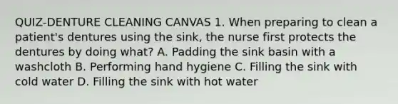 QUIZ-DENTURE CLEANING CANVAS 1. When preparing to clean a patient's dentures using the sink, the nurse first protects the dentures by doing what? A. Padding the sink basin with a washcloth B. Performing hand hygiene C. Filling the sink with cold water D. Filling the sink with hot water