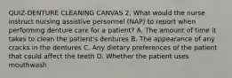 QUIZ-DENTURE CLEANING CANVAS 2, What would the nurse instruct nursing assistive personnel (NAP) to report when performing denture care for a patient? A. The amount of time it takes to clean the patient's dentures B. The appearance of any cracks in the dentures C. Any dietary preferences of the patient that could affect the teeth D. Whether the patient uses mouthwash